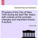 Progress of the City of New York During the Last Fifty Years, with Notices of the Principle Changes and Important Events. a Lecture. Charles King 9781241439866